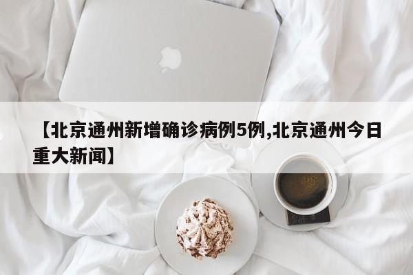 【北京通州新增确诊病例5例,北京通州今日重大新闻】