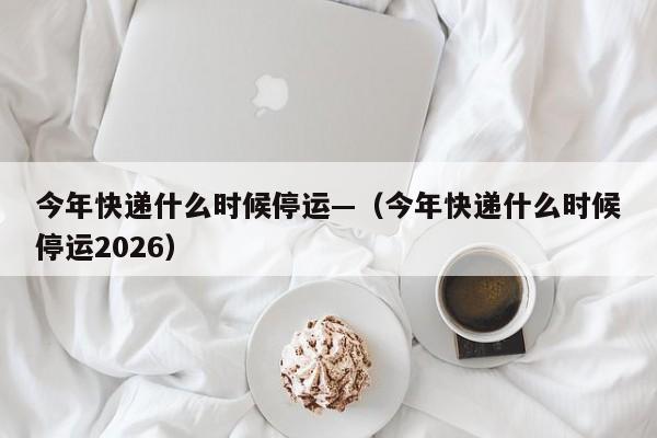 今年快递什么时候停运—（今年快递什么时候停运2026）