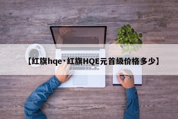 【红旗hqe·红旗HQE元首级价格多少】
