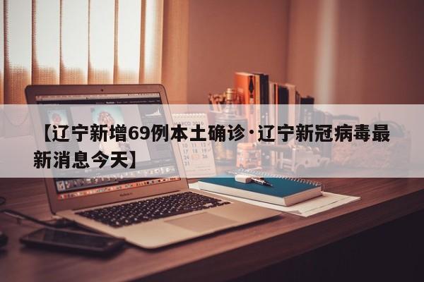 【辽宁新增69例本土确诊·辽宁新冠病毒最新消息今天】