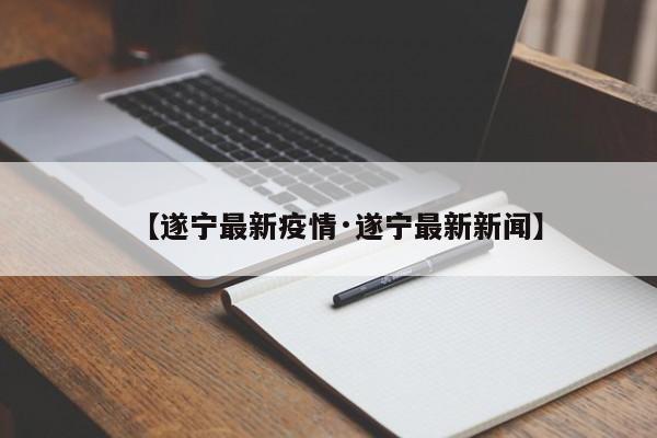 【遂宁最新疫情·遂宁最新新闻】