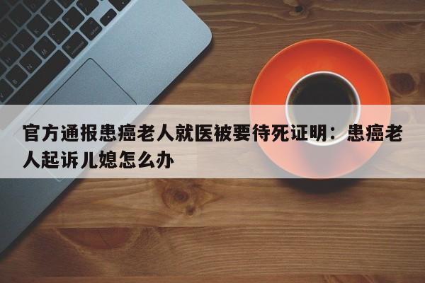 官方通报患癌老人就医被要待死证明：患癌老人起诉儿媳怎么办