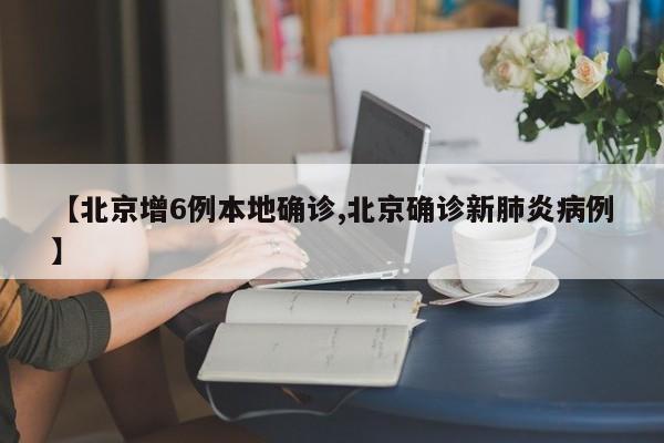 【北京增6例本地确诊,北京确诊新肺炎病例】