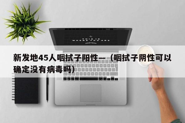 新发地45人咽拭子阳性—（咽拭子阴性可以确定没有病毒吗）