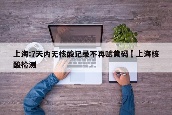 上海:7天内无核酸记录不再赋黄码›上海核酸检测