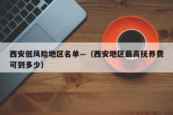 西安低风险地区名单—（西安地区最高抚养费可到多少）