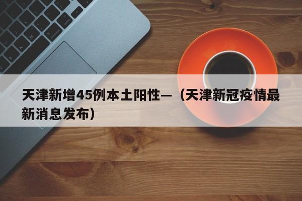 天津新增45例本土阳性—（天津新冠疫情最新消息发布）