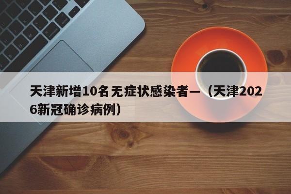 天津新增10名无症状感染者—（天津2026新冠确诊病例）