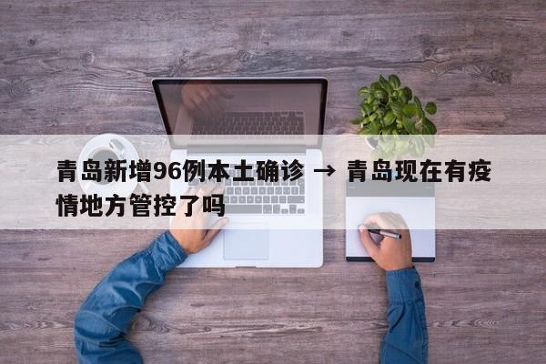 青岛新增96例本土确诊 → 青岛现在有疫情地方管控了吗