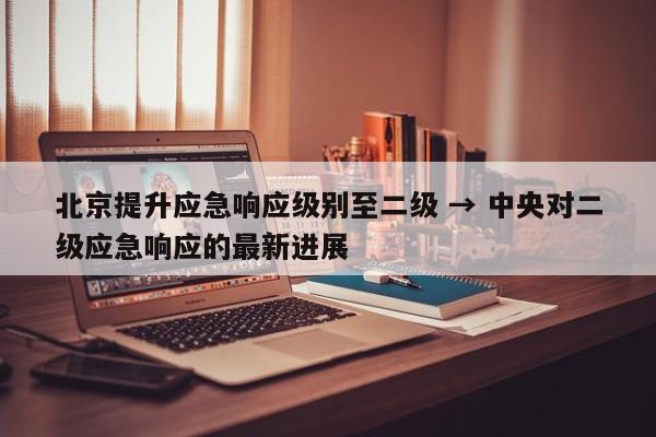 北京提升应急响应级别至二级 → 中央对二级应急响应的最新进展