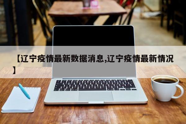 【辽宁疫情最新数据消息,辽宁疫情最新情况】