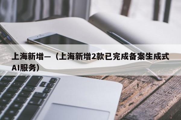 上海新增—（上海新增2款已完成备案生成式AI服务）