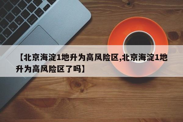 【北京海淀1地升为高风险区,北京海淀1地升为高风险区了吗】