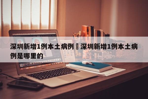 深圳新增1例本土病例›深圳新增1例本土病例是哪里的