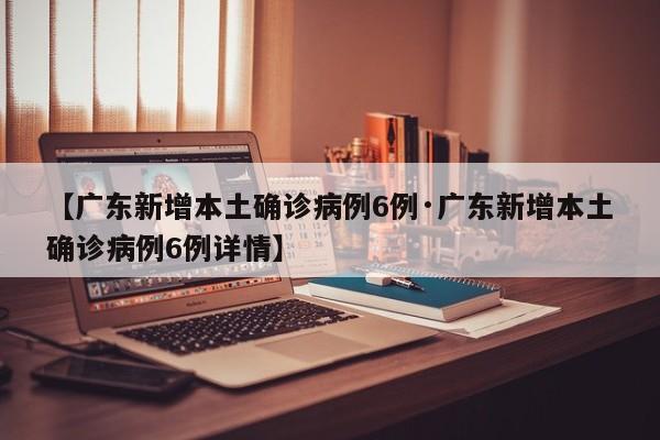 【广东新增本土确诊病例6例·广东新增本土确诊病例6例详情】