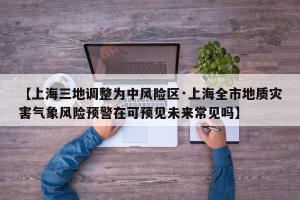 【上海三地调整为中风险区·上海全市地质灾害气象风险预警在可预见未来常见吗】