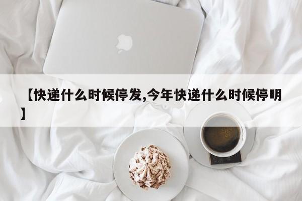 【快递什么时候停发,今年快递什么时候停明】