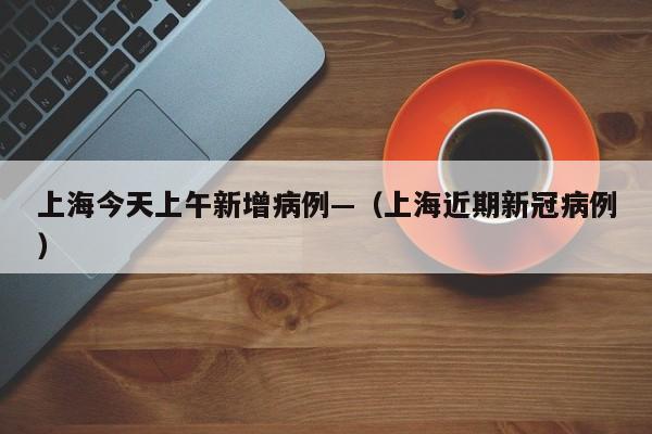 上海今天上午新增病例—（上海近期新冠病例）