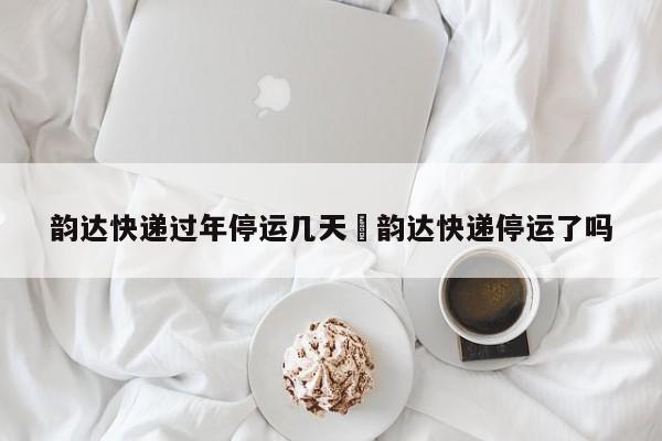 韵达快递过年停运几天›韵达快递停运了吗
