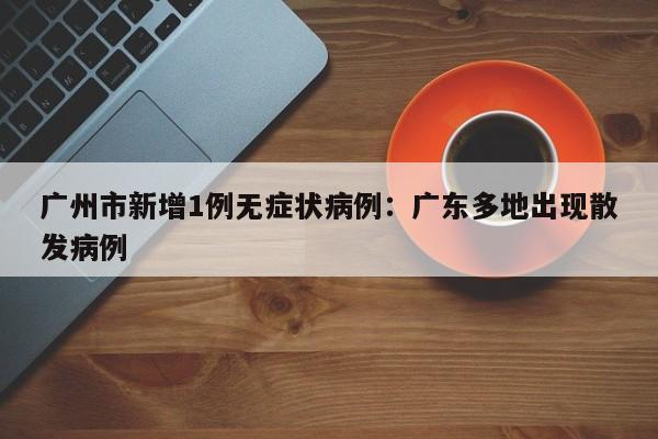 广州市新增1例无症状病例：广东多地出现散发病例