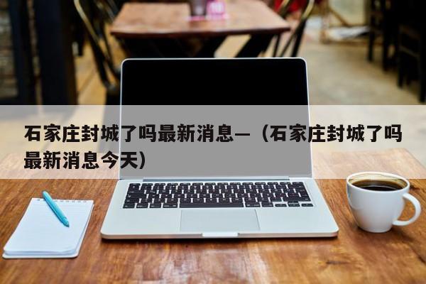 石家庄封城了吗最新消息—（石家庄封城了吗最新消息今天）