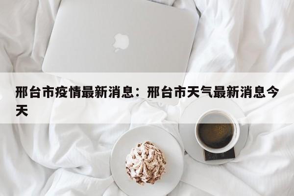 邢台市疫情最新消息：邢台市天气最新消息今天