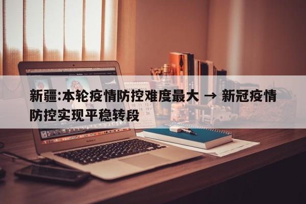 新疆:本轮疫情防控难度最大 → 新冠疫情防控实现平稳转段