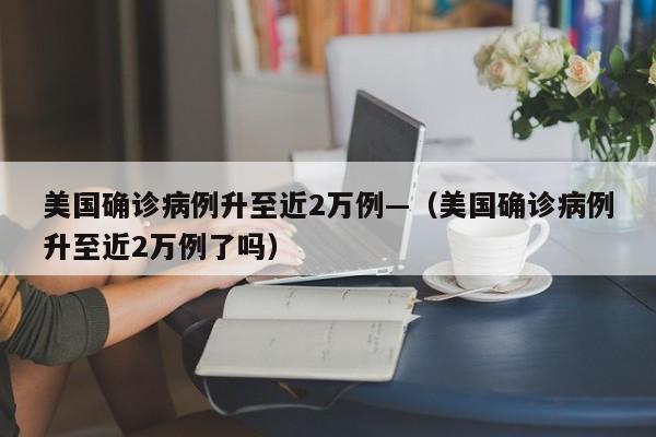 美国确诊病例升至近2万例—（美国确诊病例升至近2万例了吗）