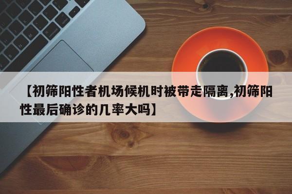 【初筛阳性者机场候机时被带走隔离,初筛阳性最后确诊的几率大吗】