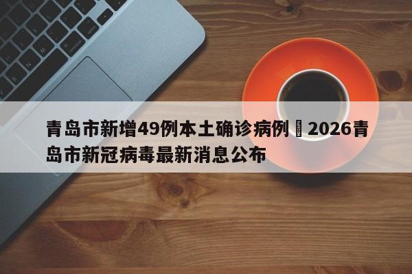 青岛市新增49例本土确诊病例›2026青岛市新冠病毒最新消息公布