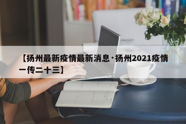 【扬州最新疫情最新消息·扬州2021疫情一传二十三】