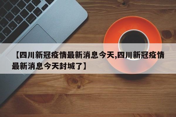 【四川新冠疫情最新消息今天,四川新冠疫情最新消息今天封城了】