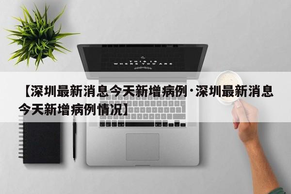 【深圳最新消息今天新增病例·深圳最新消息今天新增病例情况】