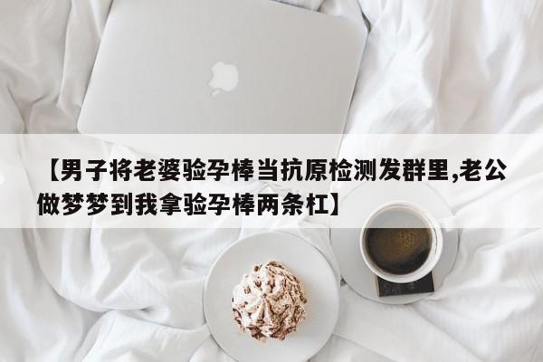 【男子将老婆验孕棒当抗原检测发群里,老公做梦梦到我拿验孕棒两条杠】