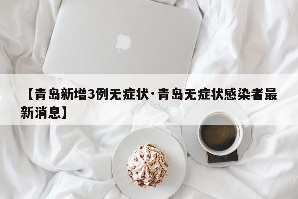 【青岛新增3例无症状·青岛无症状感染者最新消息】