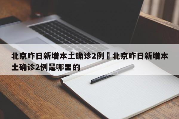 北京昨日新增本土确诊2例›北京昨日新增本土确诊2例是哪里的