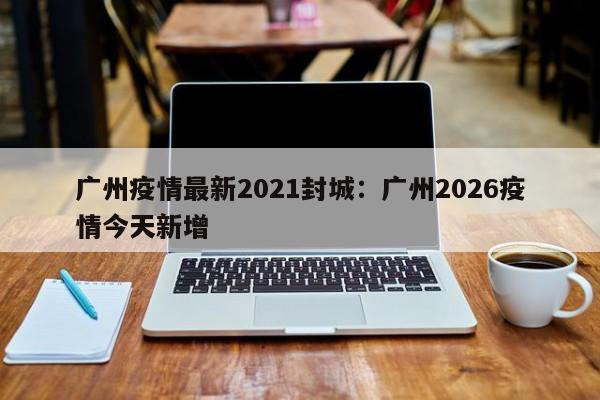 广州疫情最新2021封城：广州2026疫情今天新增
