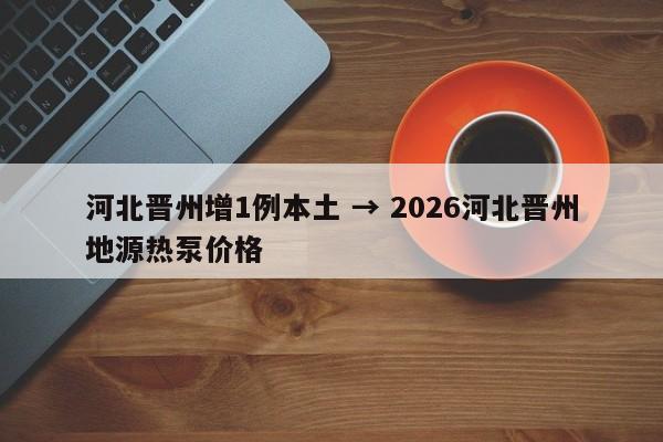 河北晋州增1例本土 → 2026河北晋州地源热泵价格