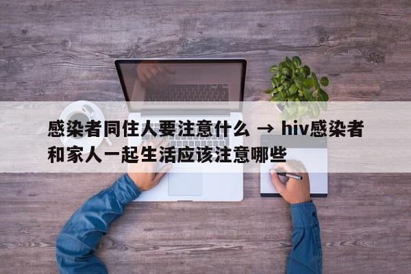 感染者同住人要注意什么 → hiv感染者和家人一起生活应该注意哪些