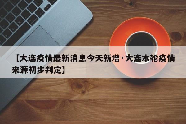 【大连疫情最新消息今天新增·大连本轮疫情来源初步判定】