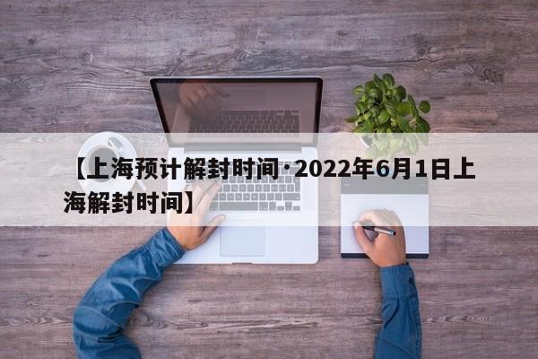 【上海预计解封时间·2022年6月1日上海解封时间】