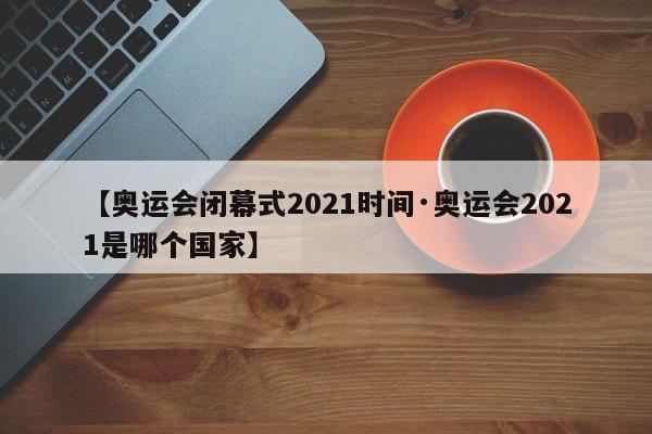 【奥运会闭幕式2021时间·奥运会2021是哪个国家】