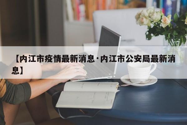 【内江市疫情最新消息·内江市公安局最新消息】