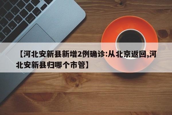 【河北安新县新增2例确诊:从北京返回,河北安新县归哪个市管】