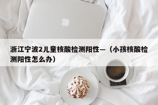 浙江宁波2儿童核酸检测阳性—（小孩核酸检测阳性怎么办）