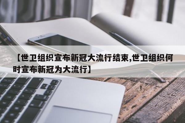 【世卫组织宣布新冠大流行结束,世卫组织何时宣布新冠为大流行】