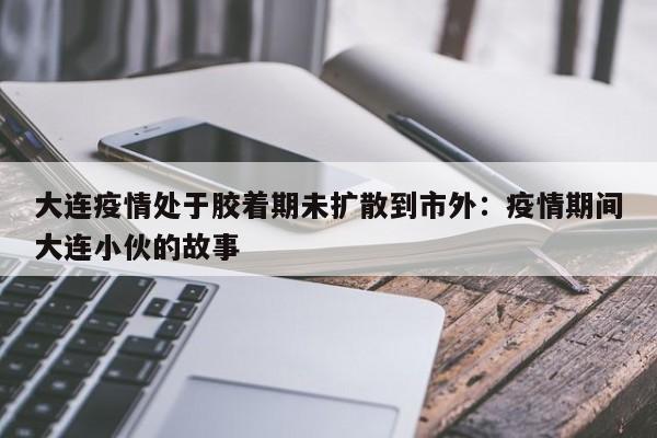 大连疫情处于胶着期未扩散到市外：疫情期间大连小伙的故事