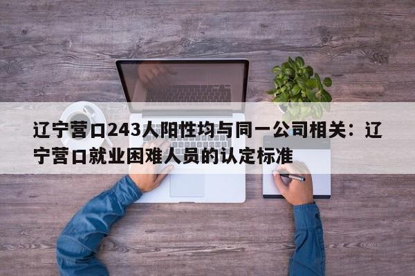 辽宁营口243人阳性均与同一公司相关：辽宁营口就业困难人员的认定标准