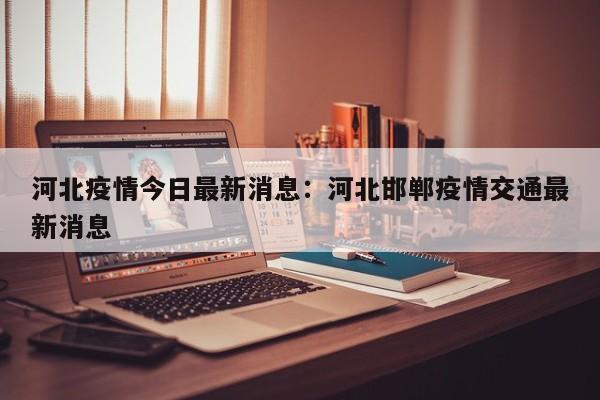 河北疫情今日最新消息：河北邯郸疫情交通最新消息