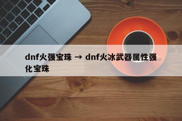 dnf火强宝珠 → dnf火冰武器属性强化宝珠